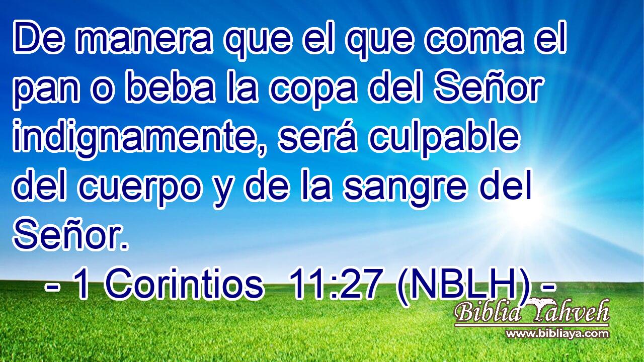  De manera que el que coma el pan o beba la copa del Señor indignamente, será culpable del cuerpo y de la sangre del Señor. 