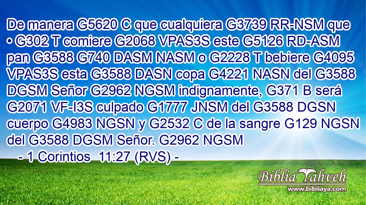 De manera G5620 C que cualquiera G3739 RR-NSM que • G302 T comiere G2068 VPAS3S este G5126 RD-ASM pan G3588 G740 DASM NASM o G2228 T bebiere G4095 VPAS3S esta G3588 DASN copa G4221 NASN del G3588 DGSM Señor G2962 NGSM indignamente, G371 B será G2071 VF-I3S culpado G1777 JNSM del G3588 DGSN cuerpo G4983 NGSN y G2532 C de la sangre G129 NGSN del G3588 DGSM Señor. G2962 NGSM 