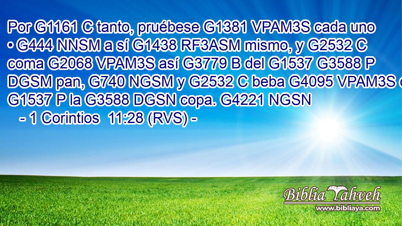 Por G1161 C tanto, pruébese G1381 VPAM3S cada uno • G444 NNSM a sí G1438 RF3ASM mismo, y G2532 C coma G2068 VPAM3S así G3779 B del G1537 G3588 P DGSM pan, G740 NGSM y G2532 C beba G4095 VPAM3S de G1537 P la G3588 DGSN copa. G4221 NGSN 