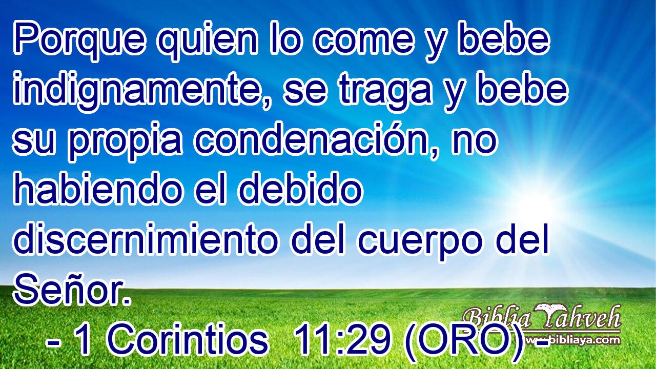  Porque quien lo come y bebe indignamente, se traga y bebe su propia condenación, no habiendo el debido discernimiento del cuerpo del Señor. 