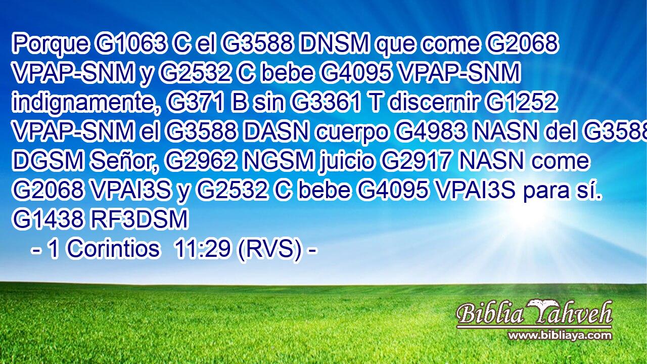 Porque G1063 C el G3588 DNSM que come G2068 VPAP-SNM y G2532 C bebe G4095 VPAP-SNM indignamente, G371 B sin G3361 T discernir G1252 VPAP-SNM el G3588 DASN cuerpo G4983 NASN del G3588 DGSM Señor, G2962 NGSM juicio G2917 NASN come G2068 VPAI3S y G2532 C bebe G4095 VPAI3S para sí. G1438 RF3DSM 