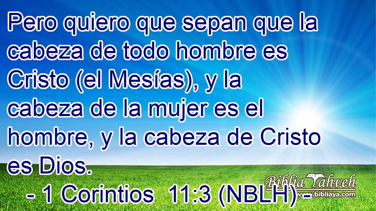  Pero quiero que sepan que la cabeza de todo hombre es Cristo (el Mesías), y la cabeza de la mujer es el hombre, y la cabeza de Cristo es Dios. 