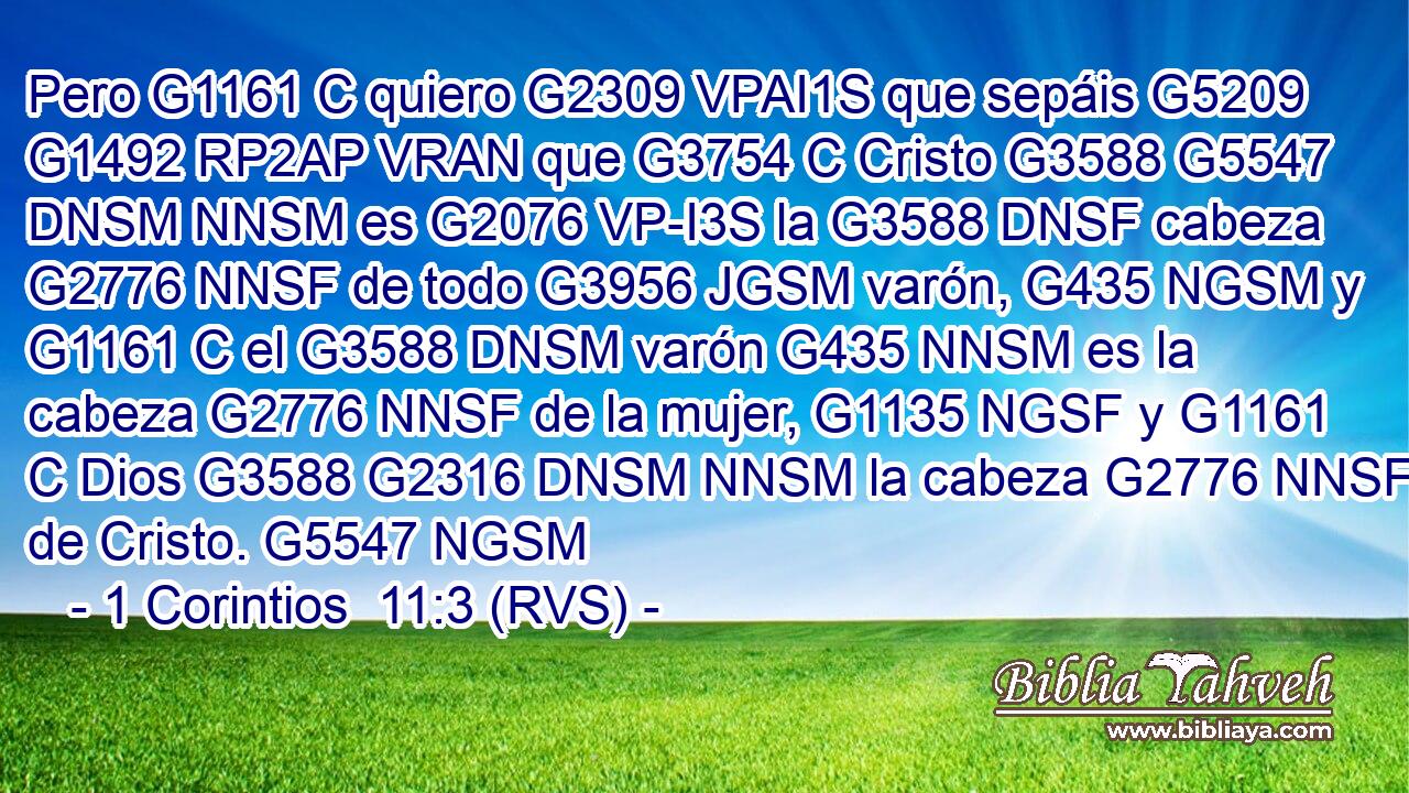 Pero G1161 C quiero G2309 VPAI1S que sepáis G5209 G1492 RP2AP VRAN que G3754 C Cristo G3588 G5547 DNSM NNSM es G2076 VP-I3S la G3588 DNSF cabeza G2776 NNSF de todo G3956 JGSM varón, G435 NGSM y G1161 C el G3588 DNSM varón G435 NNSM es la cabeza G2776 NNSF de la mujer, G1135 NGSF y G1161 C Dios G3588 G2316 DNSM NNSM la cabeza G2776 NNSF de Cristo. G5547 NGSM 