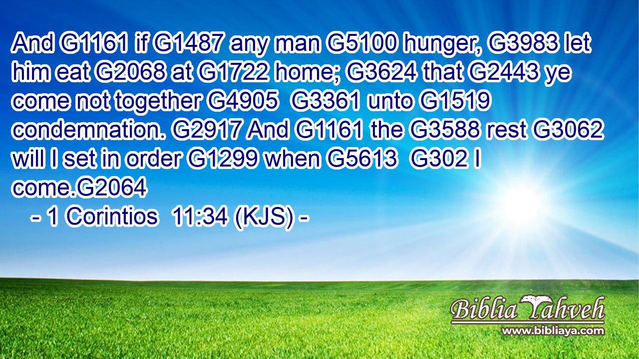 And G1161 if G1487 any man G5100 hunger, G3983 let him eat G2068 at G1722 home; G3624 that G2443 ye come not together G4905  G3361 unto G1519 condemnation. G2917 And G1161 the G3588 rest G3062 will I set in order G1299 when G5613  G302 I come.G2064