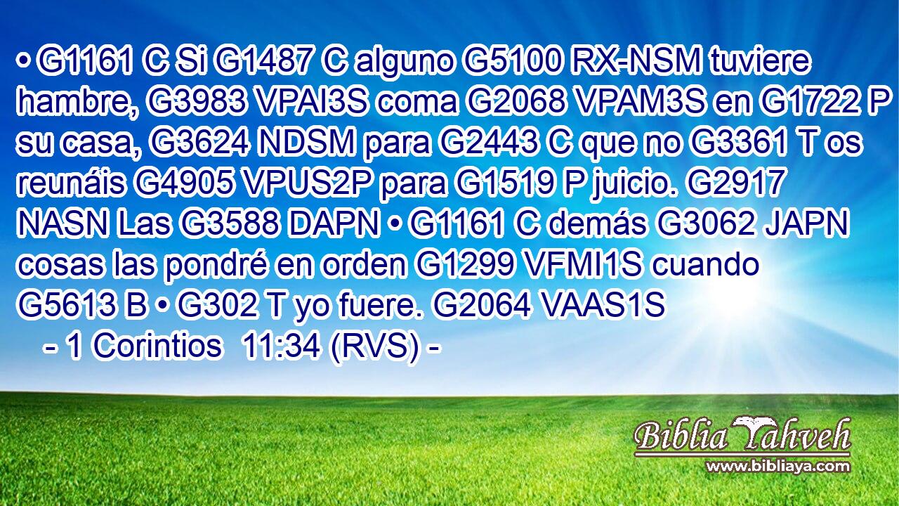 • G1161 C Si G1487 C alguno G5100 RX-NSM tuviere hambre, G3983 VPAI3S coma G2068 VPAM3S en G1722 P su casa, G3624 NDSM para G2443 C que no G3361 T os reunáis G4905 VPUS2P para G1519 P juicio. G2917 NASN Las G3588 DAPN • G1161 C demás G3062 JAPN cosas las pondré en orden G1299 VFMI1S cuando G5613 B • G302 T yo fuere. G2064 VAAS1S 
