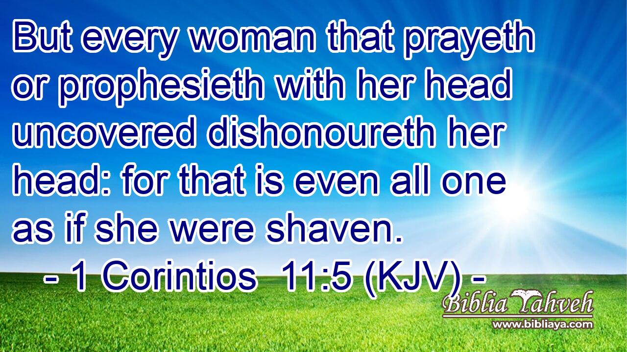 But every woman that prayeth or prophesieth with her head uncovered dishonoureth her head: for that is even all one as if she were shaven.