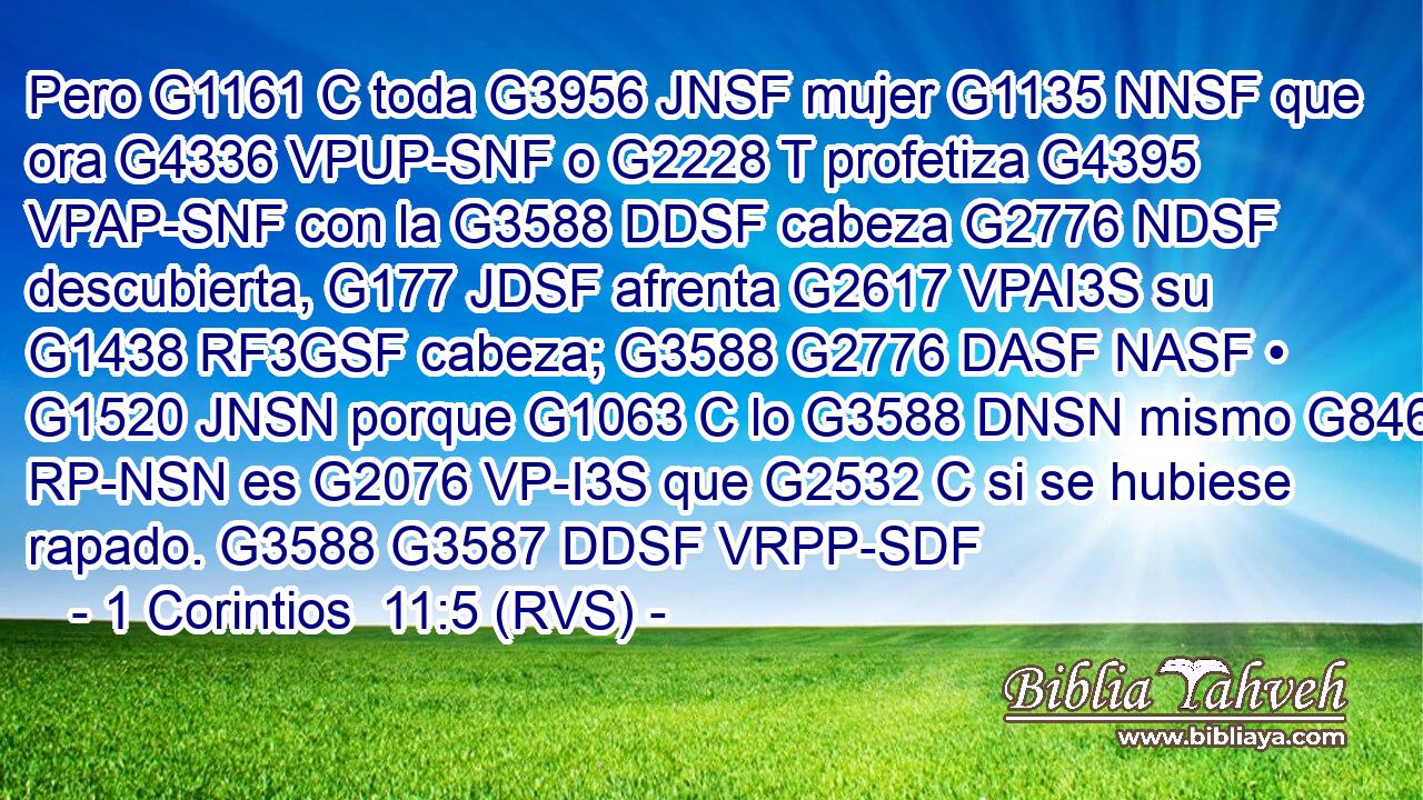 Pero G1161 C toda G3956 JNSF mujer G1135 NNSF que ora G4336 VPUP-SNF o G2228 T profetiza G4395 VPAP-SNF con la G3588 DDSF cabeza G2776 NDSF descubierta, G177 JDSF afrenta G2617 VPAI3S su G1438 RF3GSF cabeza; G3588 G2776 DASF NASF • G1520 JNSN porque G1063 C lo G3588 DNSN mismo G846 RP-NSN es G2076 VP-I3S que G2532 C si se hubiese rapado. G3588 G3587 DDSF VRPP-SDF 