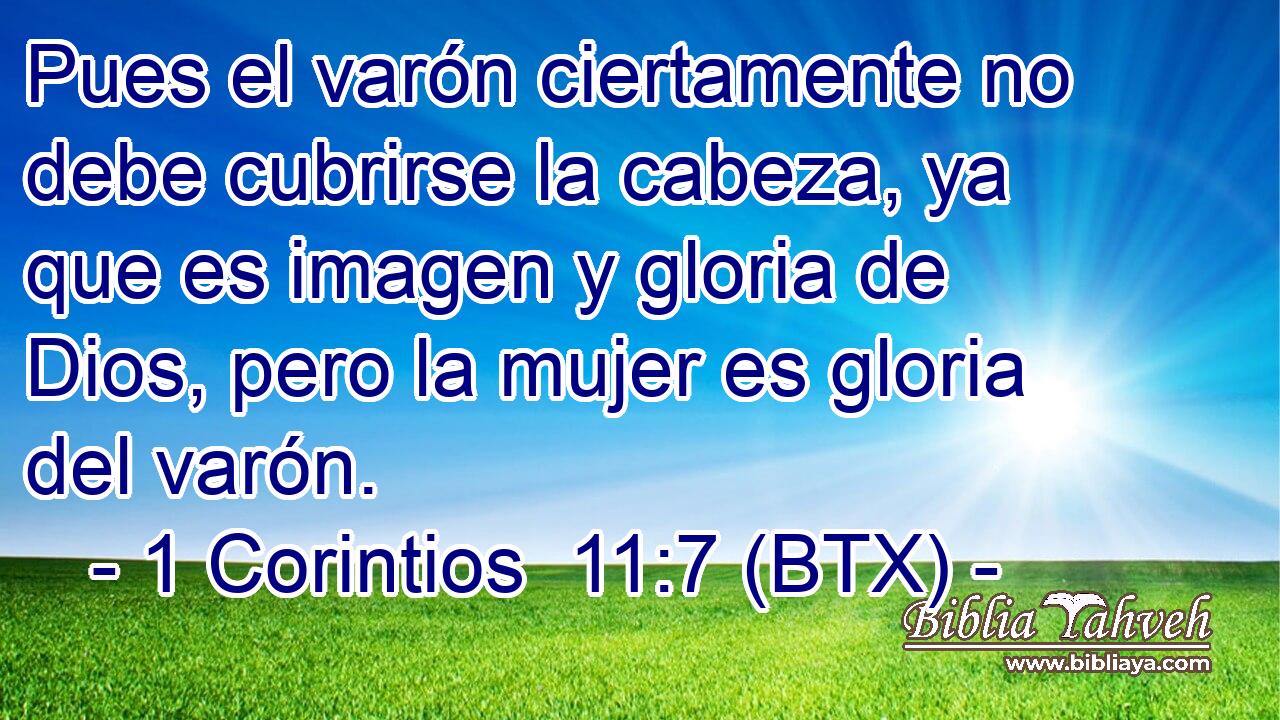Pues el varón ciertamente no debe cubrirse la cabeza, ya que es imagen y gloria de Dios, pero la mujer es gloria del varón.