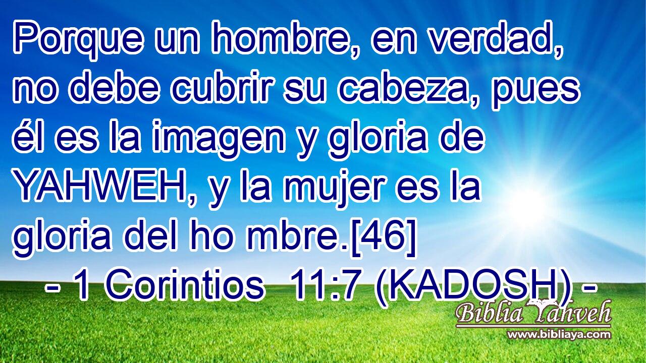  Porque un hombre, en verdad, no debe cubrir su cabeza, pues él es la imagen y gloria de YAHWEH, y la mujer es la gloria del ho mbre.[46] 