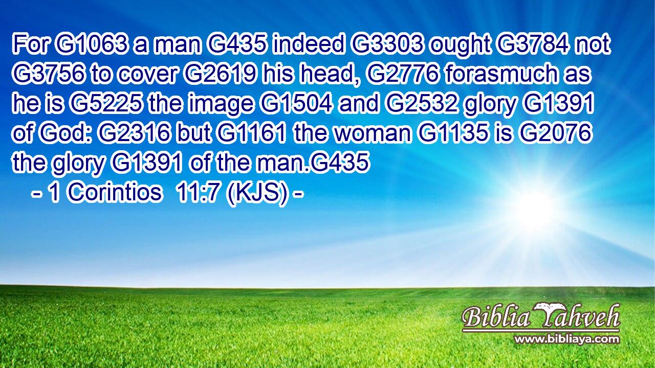 For G1063 a man G435 indeed G3303 ought G3784 not G3756 to cover G2619 his head, G2776 forasmuch as he is G5225 the image G1504 and G2532 glory G1391 of God: G2316 but G1161 the woman G1135 is G2076 the glory G1391 of the man.G435