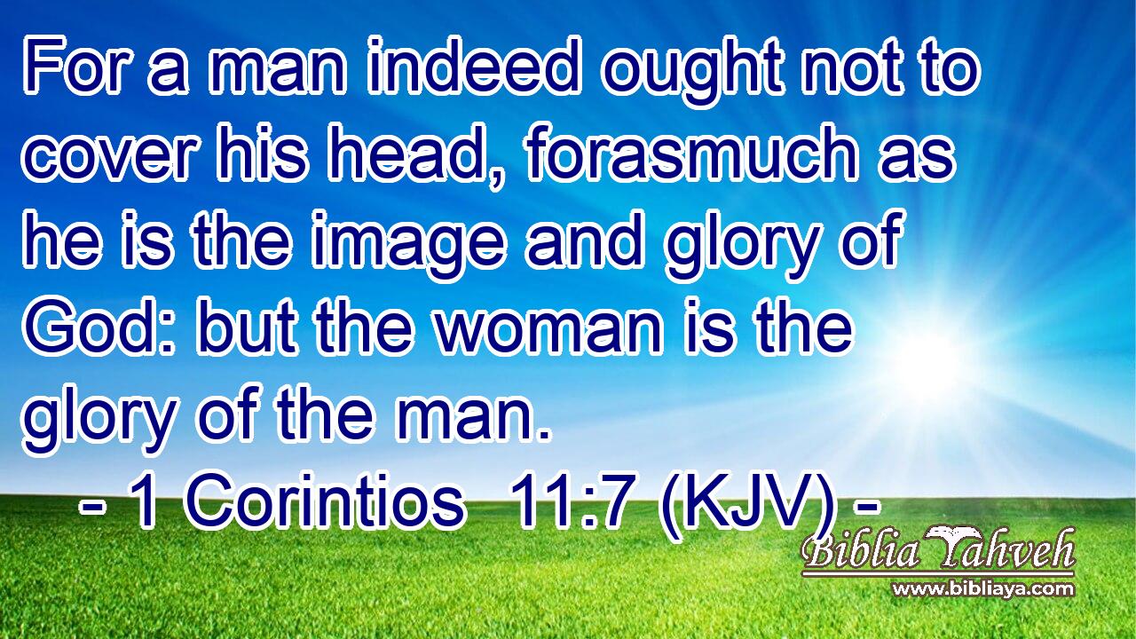 For a man indeed ought not to cover his head, forasmuch as he is the image and glory of God: but the woman is the glory of the man.