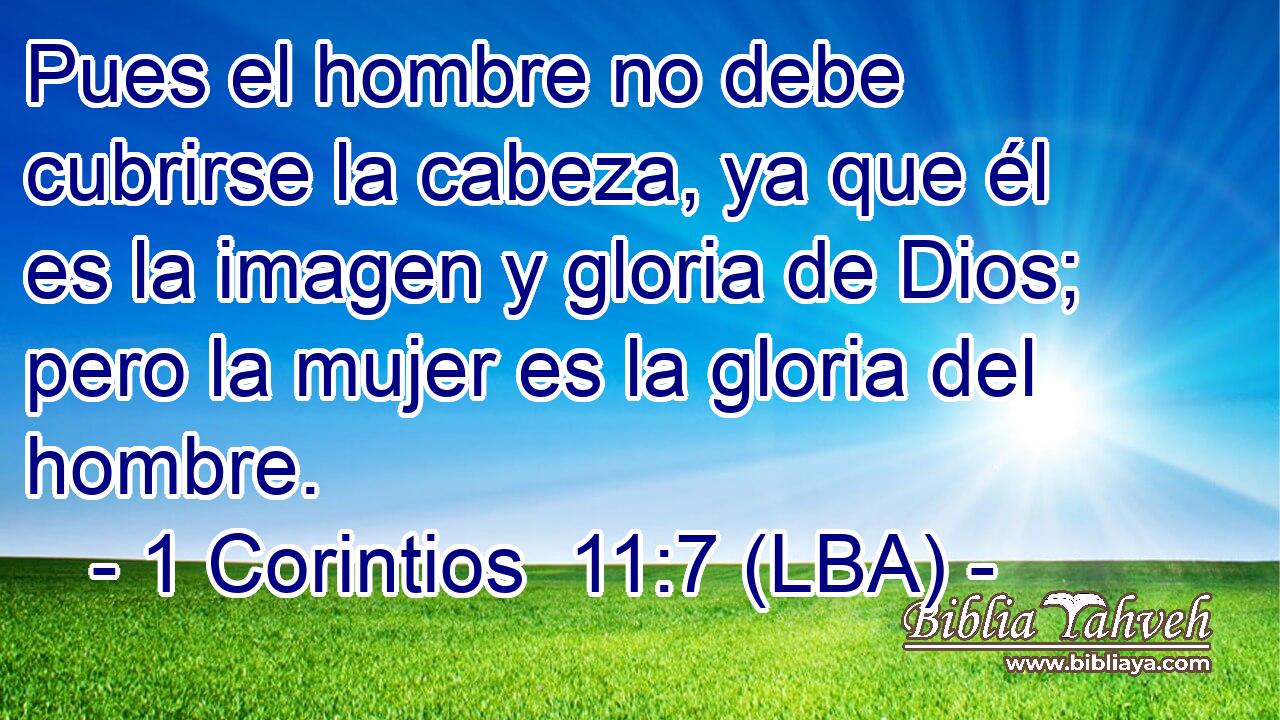 Pues el hombre no debe cubrirse la cabeza, ya que él es la imagen y gloria de Dios; pero la mujer es la gloria del hombre.
