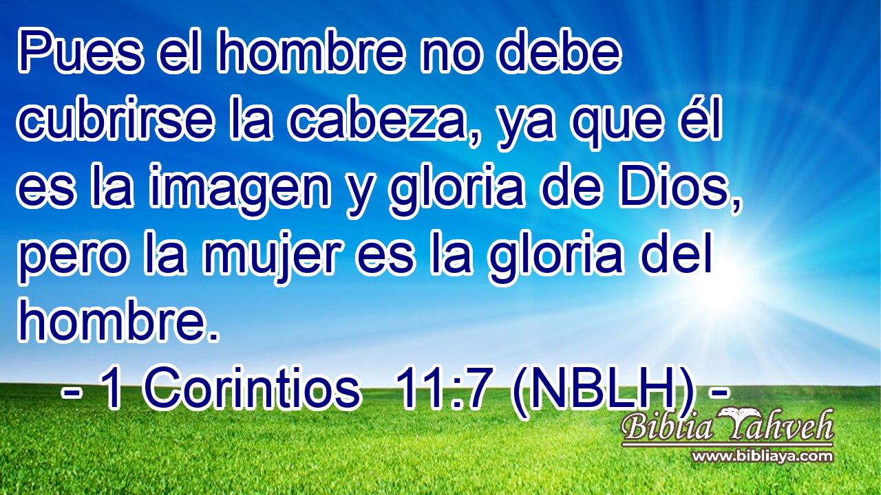  Pues el hombre no debe cubrirse la cabeza, ya que él es la imagen y gloria de Dios, pero la mujer es la gloria del hombre. 