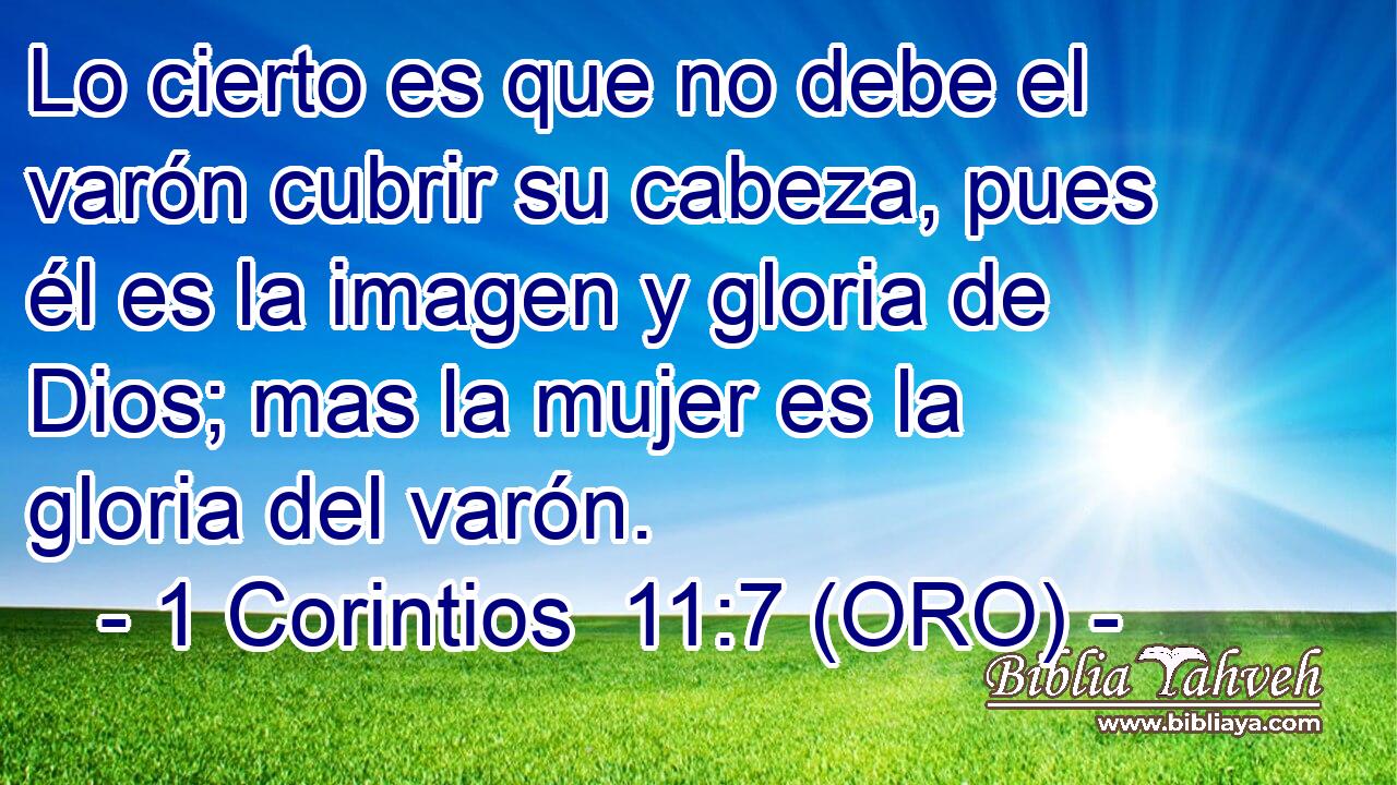  Lo cierto es que no debe el varón cubrir su cabeza, pues él es la imagen y gloria de Dios; mas la mujer es la gloria del varón. 