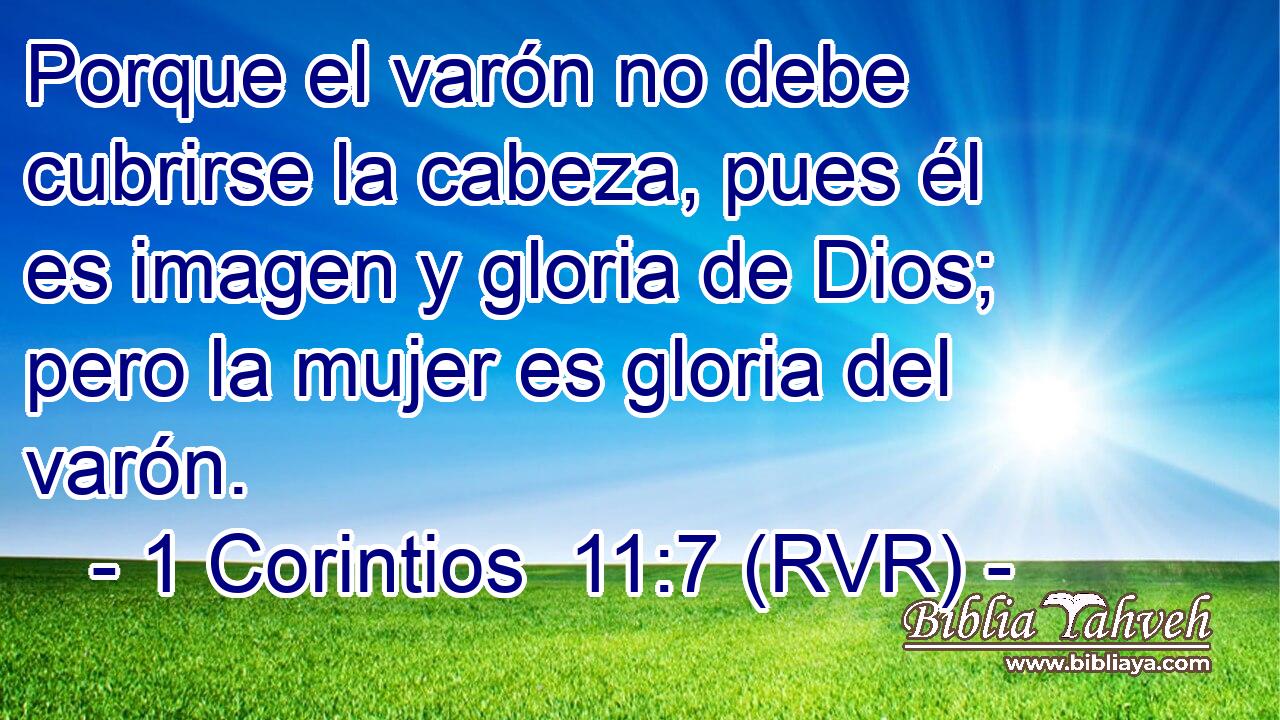 Porque el varón no debe cubrirse la cabeza, pues él es imagen y gloria de Dios; pero la mujer es gloria del varón.