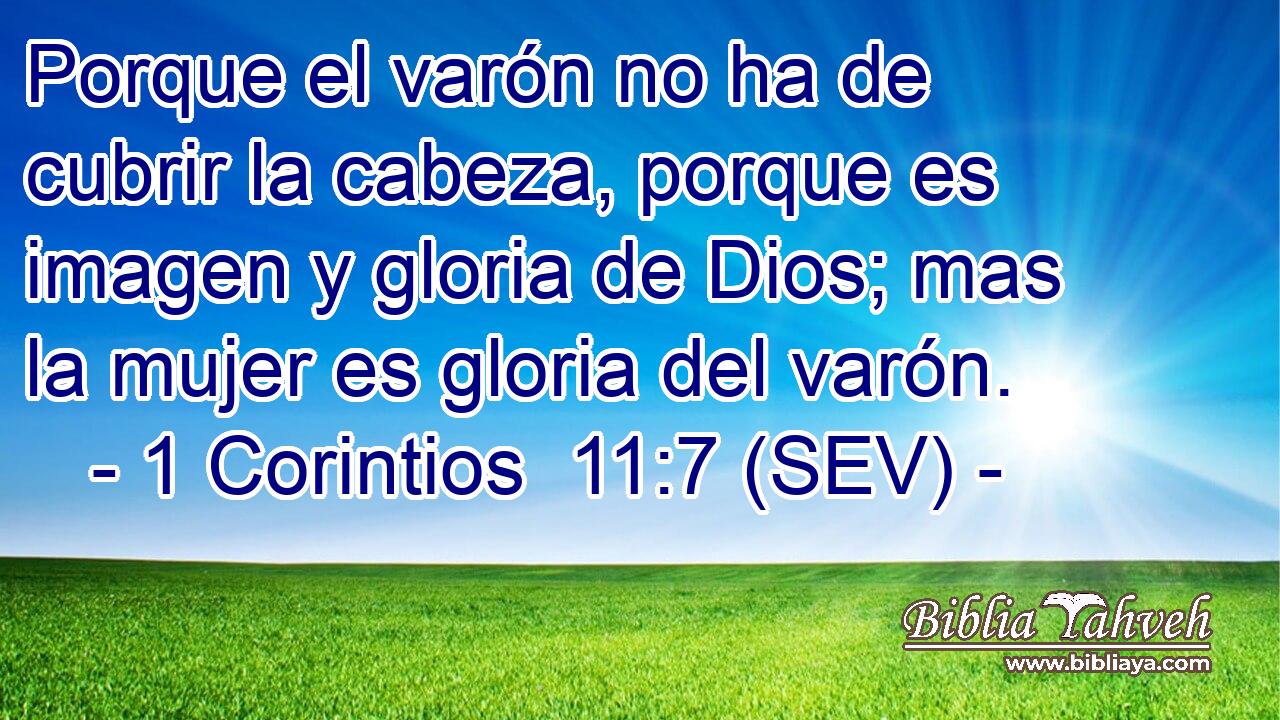 Porque el varón no ha de cubrir la cabeza, porque es imagen y gloria de Dios; mas la mujer es gloria del varón.