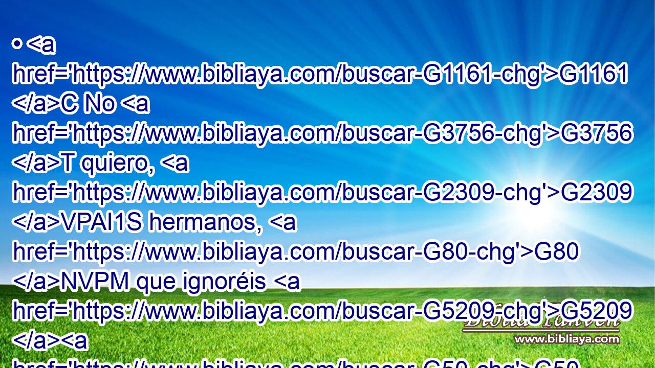 • G1161 C No G3756 T quiero, G2309 VPAI1S hermanos, G80 NVPM que ignoréis G5209 G50 RP2AP VPAN acerca G4012 P de los G3588 DGPN dones espirituales. G4152 JGPN 