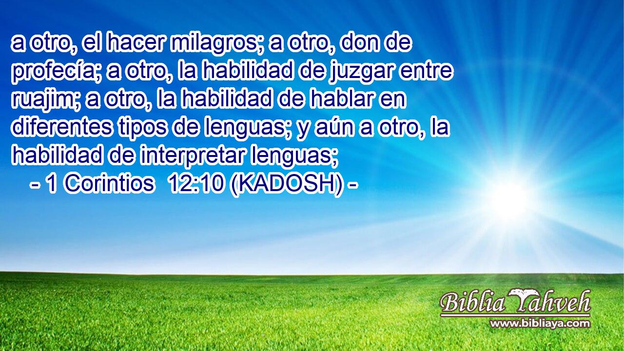  a otro, el hacer milagros; a otro, don de profecía; a otro, la habilidad de juzgar entre ruajim; a otro, la habilidad de hablar en diferentes tipos de lenguas; y aún a otro, la habilidad de interpretar lenguas; 