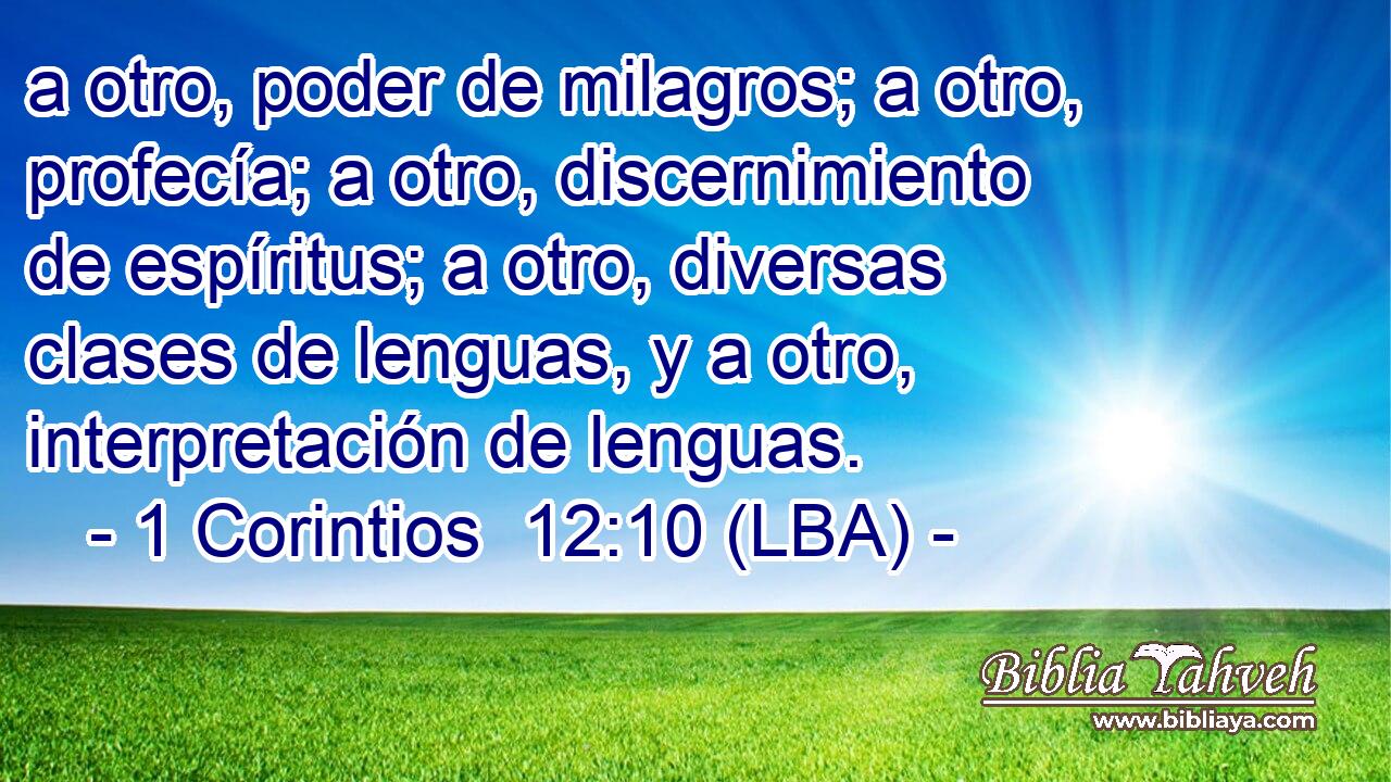 a otro, poder de milagros; a otro, profecía; a otro, discernimiento de espíritus; a otro, diversas clases de lenguas, y a otro, interpretación de lenguas.