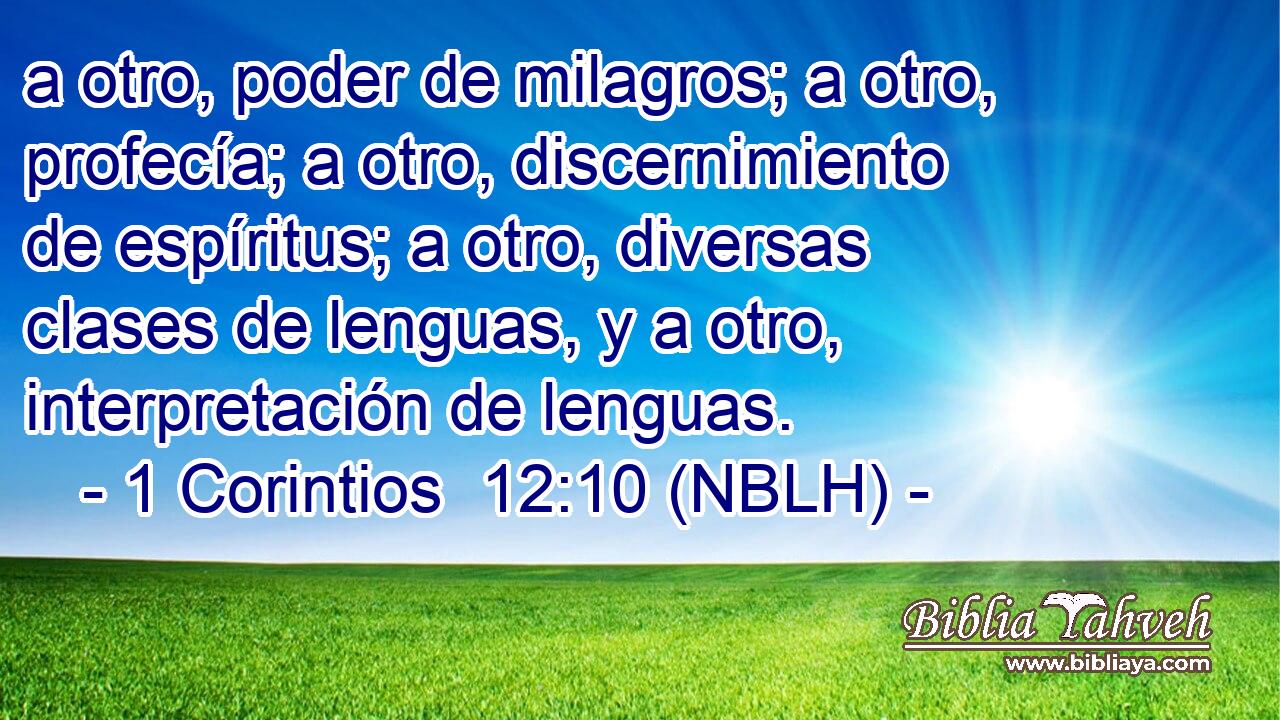  a otro, poder de milagros; a otro, profecía; a otro, discernimiento de espíritus; a otro, diversas clases de lenguas, y a otro, interpretación de lenguas. 