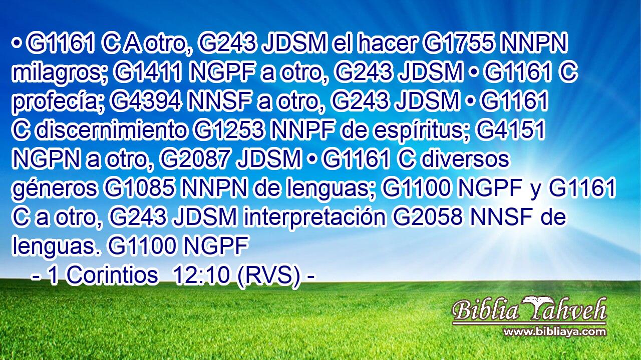 • G1161 C A otro, G243 JDSM el hacer G1755 NNPN milagros; G1411 NGPF a otro, G243 JDSM • G1161 C profecía; G4394 NNSF a otro, G243 JDSM • G1161 C discernimiento G1253 NNPF de espíritus; G4151 NGPN a otro, G2087 JDSM • G1161 C diversos géneros G1085 NNPN de lenguas; G1100 NGPF y G1161 C a otro, G243 JDSM interpretación G2058 NNSF de lenguas. G1100 NGPF 