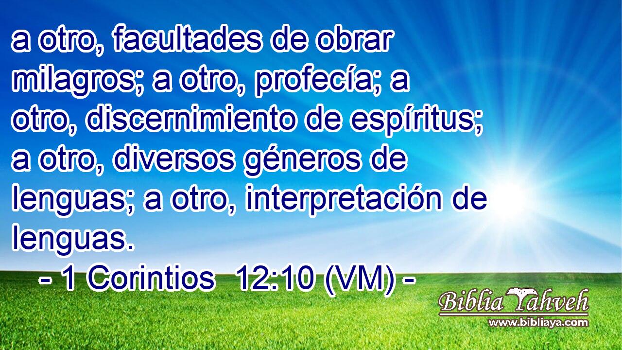  a otro, facultades de obrar milagros; a otro, profecía; a otro, discernimiento de espíritus; a otro, diversos géneros de lenguas; a otro, interpretación de lenguas. 