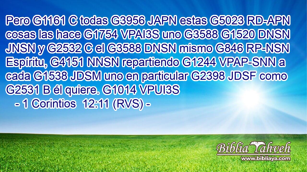 Pero G1161 C todas G3956 JAPN estas G5023 RD-APN cosas las hace G1754 VPAI3S uno G3588 G1520 DNSN JNSN y G2532 C el G3588 DNSN mismo G846 RP-NSN Espíritu, G4151 NNSN repartiendo G1244 VPAP-SNN a cada G1538 JDSM uno en particular G2398 JDSF como G2531 B él quiere. G1014 VPUI3S 