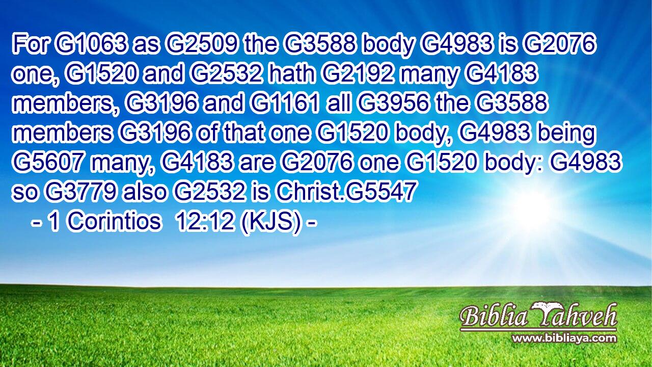For G1063 as G2509 the G3588 body G4983 is G2076 one, G1520 and G2532 hath G2192 many G4183 members, G3196 and G1161 all G3956 the G3588 members G3196 of that one G1520 body, G4983 being G5607 many, G4183 are G2076 one G1520 body: G4983 so G3779 also G2532 is Christ.G5547