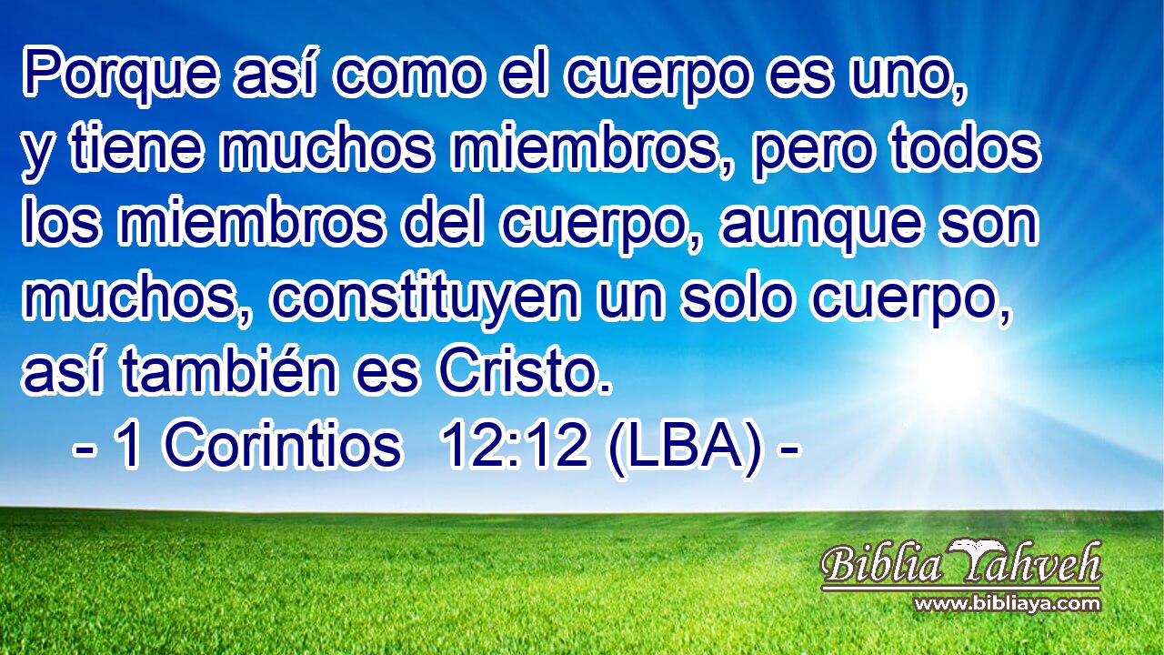 Porque así como el cuerpo es uno, y tiene muchos miembros, pero todos los miembros del cuerpo, aunque son muchos, constituyen un solo cuerpo, así también es Cristo.