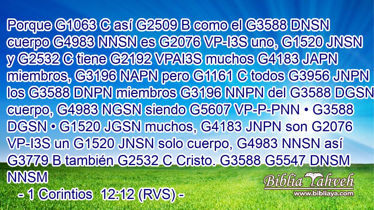 Porque G1063 C así G2509 B como el G3588 DNSN cuerpo G4983 NNSN es G2076 VP-I3S uno, G1520 JNSN y G2532 C tiene G2192 VPAI3S muchos G4183 JAPN miembros, G3196 NAPN pero G1161 C todos G3956 JNPN los G3588 DNPN miembros G3196 NNPN del G3588 DGSN cuerpo, G4983 NGSN siendo G5607 VP-P-PNN • G3588 DGSN • G1520 JGSN muchos, G4183 JNPN son G2076 VP-I3S un G1520 JNSN solo cuerpo, G4983 NNSN así G3779 B también G2532 C Cristo. G3588 G5547 DNSM NNSM 