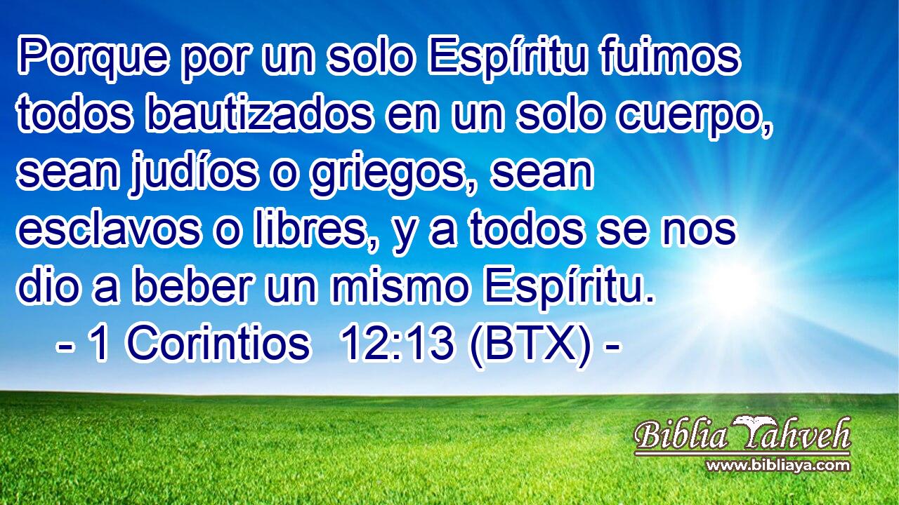Porque por un solo Espíritu fuimos todos bautizados en un solo cuerpo, sean judíos o griegos, sean esclavos o libres, y a todos se nos dio a beber un mismo Espíritu.