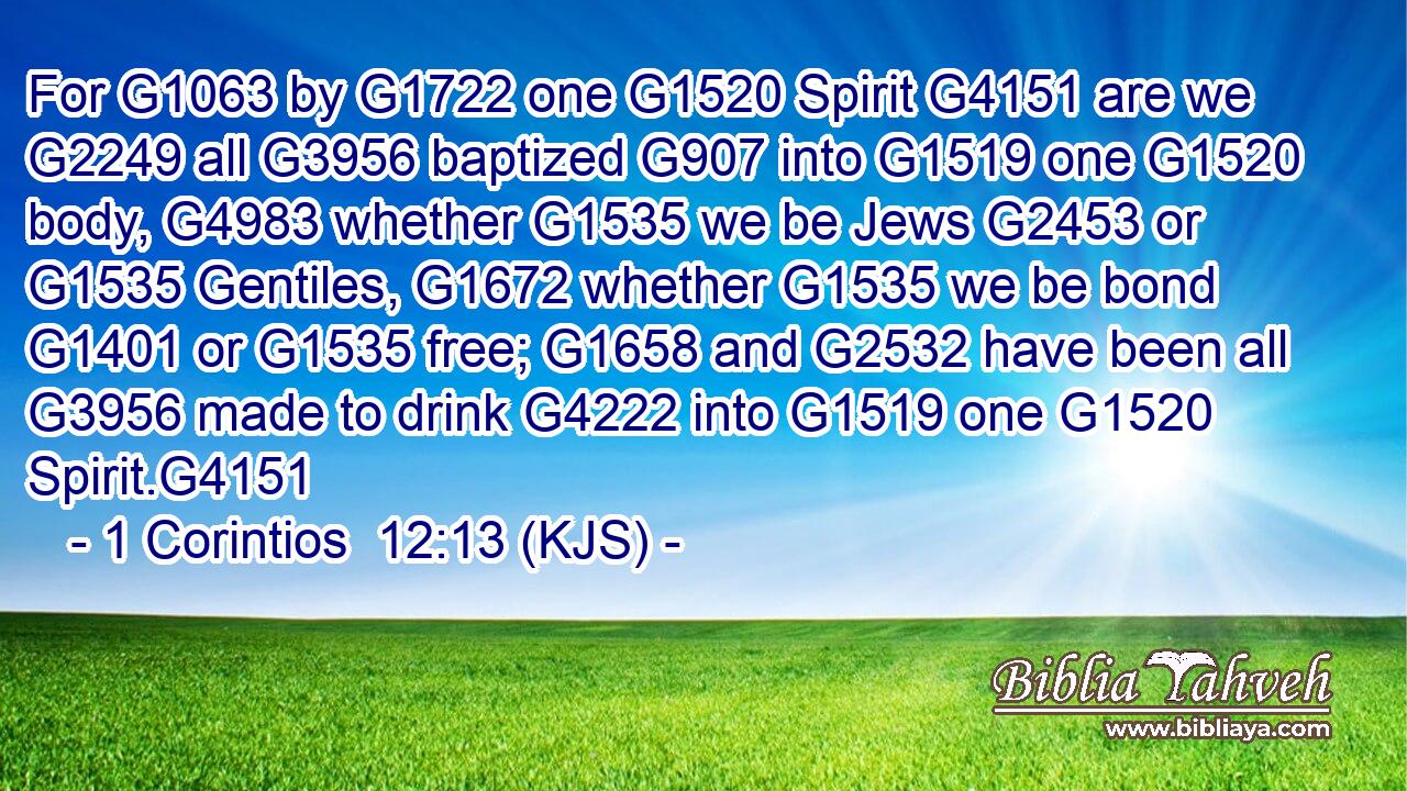 For G1063 by G1722 one G1520 Spirit G4151 are we G2249 all G3956 baptized G907 into G1519 one G1520 body, G4983 whether G1535 we be Jews G2453 or G1535 Gentiles, G1672 whether G1535 we be bond G1401 or G1535 free; G1658 and G2532 have been all G3956 made to drink G4222 into G1519 one G1520 Spirit.G4151