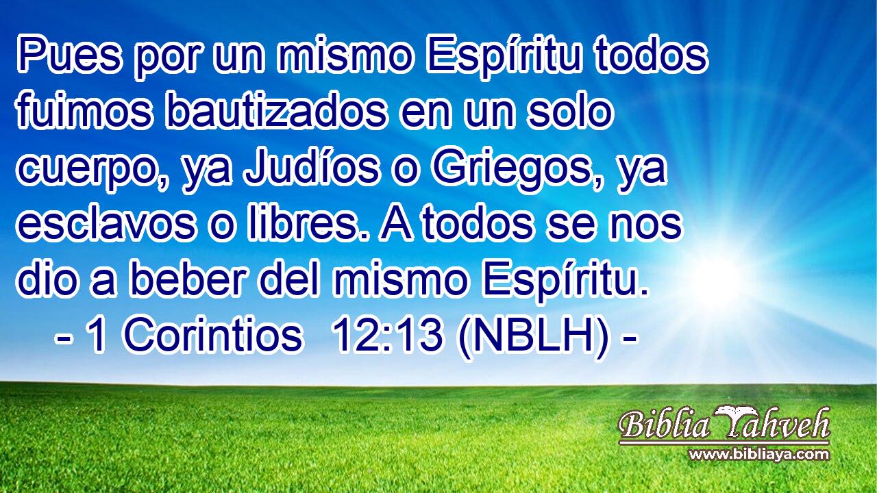  Pues por un mismo Espíritu todos fuimos bautizados en un solo cuerpo, ya Judíos o Griegos, ya esclavos o libres. A todos se nos dio a beber del mismo Espíritu. 