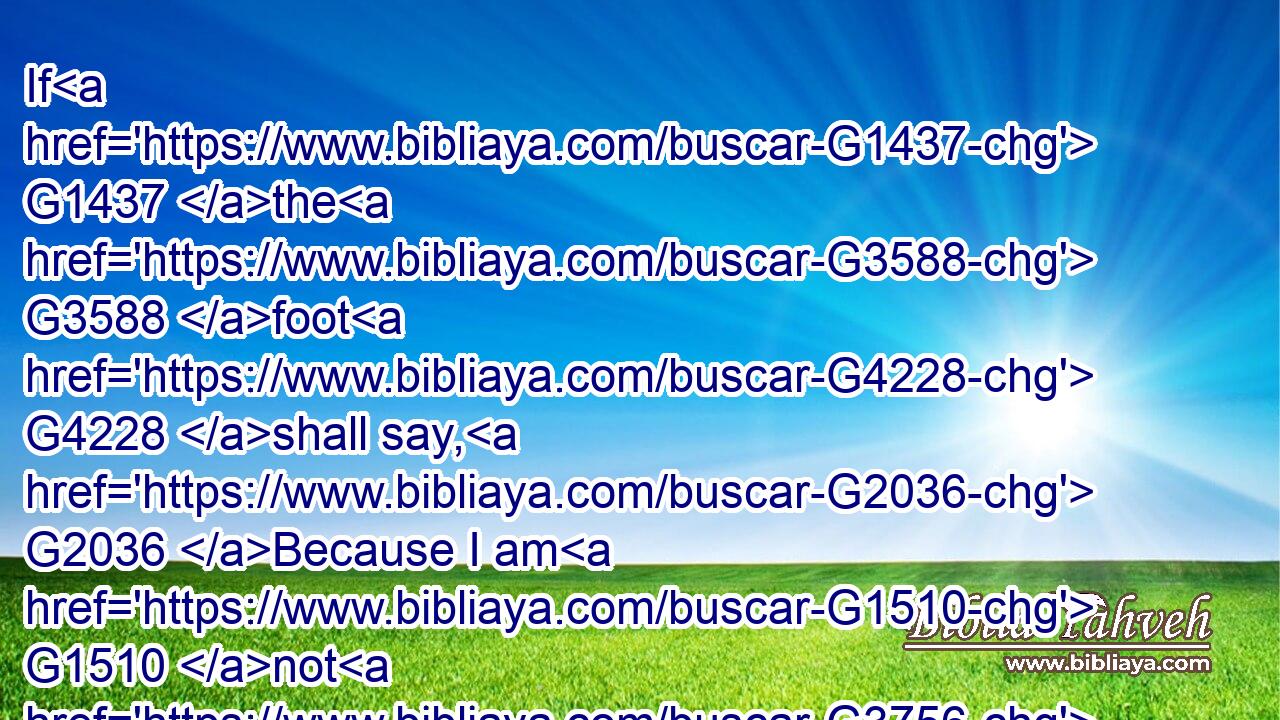 If G1437 the G3588 foot G4228 shall say, G2036 Because I am G1510 not G3756 the hand, G5495 I am G1510 not G3756 of G1537 the G3588 body; G4983 is G2076 it( G3756) therefore G3844  G5124 not G3756 of G1537 the G3588 body?G4983