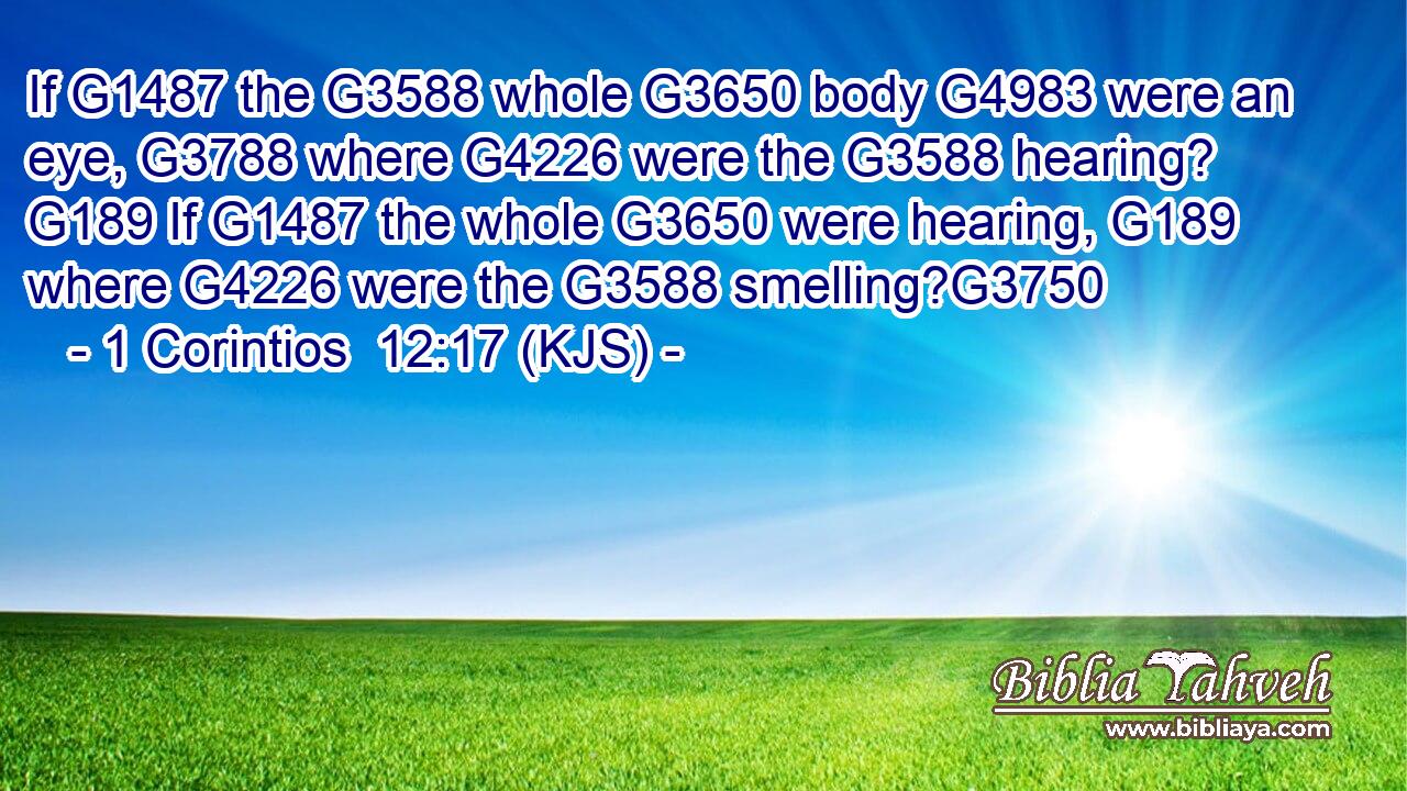 If G1487 the G3588 whole G3650 body G4983 were an eye, G3788 where G4226 were the G3588 hearing? G189 If G1487 the whole G3650 were hearing, G189 where G4226 were the G3588 smelling?G3750
