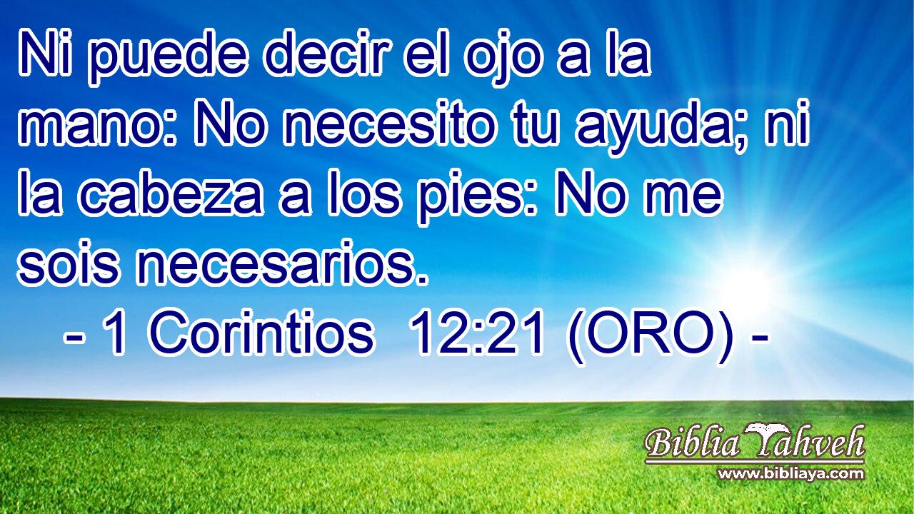  Ni puede decir el ojo a la mano: No necesito tu ayuda; ni la cabeza a los pies: No me sois necesarios. 