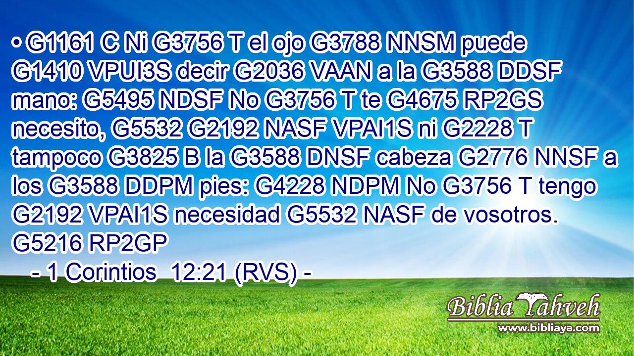 • G1161 C Ni G3756 T el ojo G3788 NNSM puede G1410 VPUI3S decir G2036 VAAN a la G3588 DDSF mano: G5495 NDSF No G3756 T te G4675 RP2GS necesito, G5532 G2192 NASF VPAI1S ni G2228 T tampoco G3825 B la G3588 DNSF cabeza G2776 NNSF a los G3588 DDPM pies: G4228 NDPM No G3756 T tengo G2192 VPAI1S necesidad G5532 NASF de vosotros. G5216 RP2GP 
