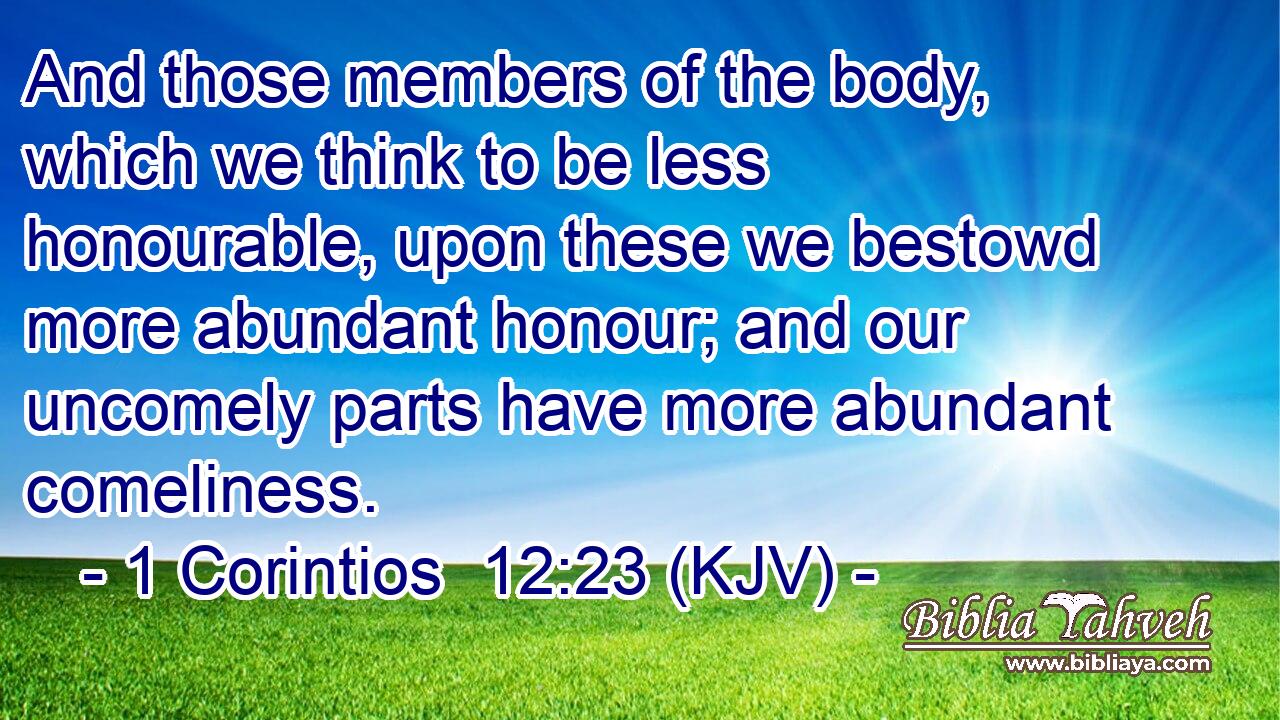 And those members of the body, which we think to be less honourable, upon these we bestowd more abundant honour; and our uncomely parts have more abundant comeliness.