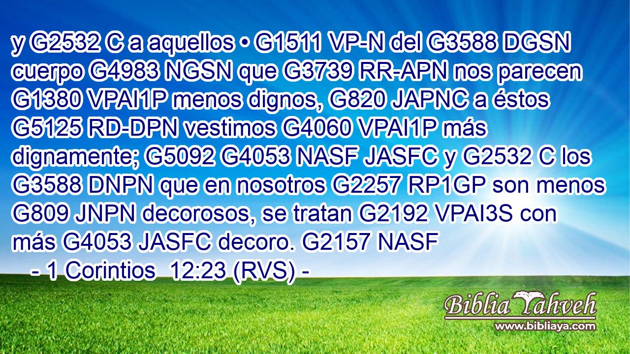 y G2532 C a aquellos • G1511 VP-N del G3588 DGSN cuerpo G4983 NGSN que G3739 RR-APN nos parecen G1380 VPAI1P menos dignos, G820 JAPNC a éstos G5125 RD-DPN vestimos G4060 VPAI1P más dignamente; G5092 G4053 NASF JASFC y G2532 C los G3588 DNPN que en nosotros G2257 RP1GP son menos G809 JNPN decorosos, se tratan G2192 VPAI3S con más G4053 JASFC decoro. G2157 NASF 