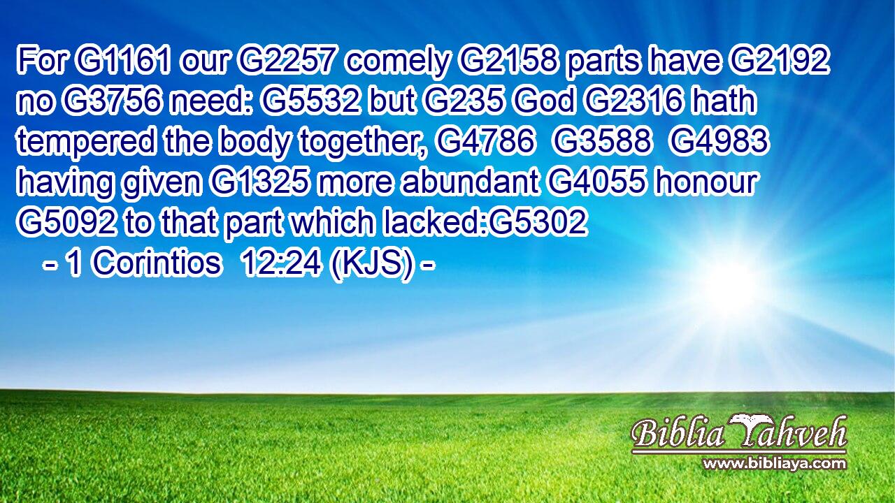 For G1161 our G2257 comely G2158 parts have G2192 no G3756 need: G5532 but G235 God G2316 hath tempered the body together, G4786  G3588  G4983 having given G1325 more abundant G4055 honour G5092 to that part which lacked:G5302