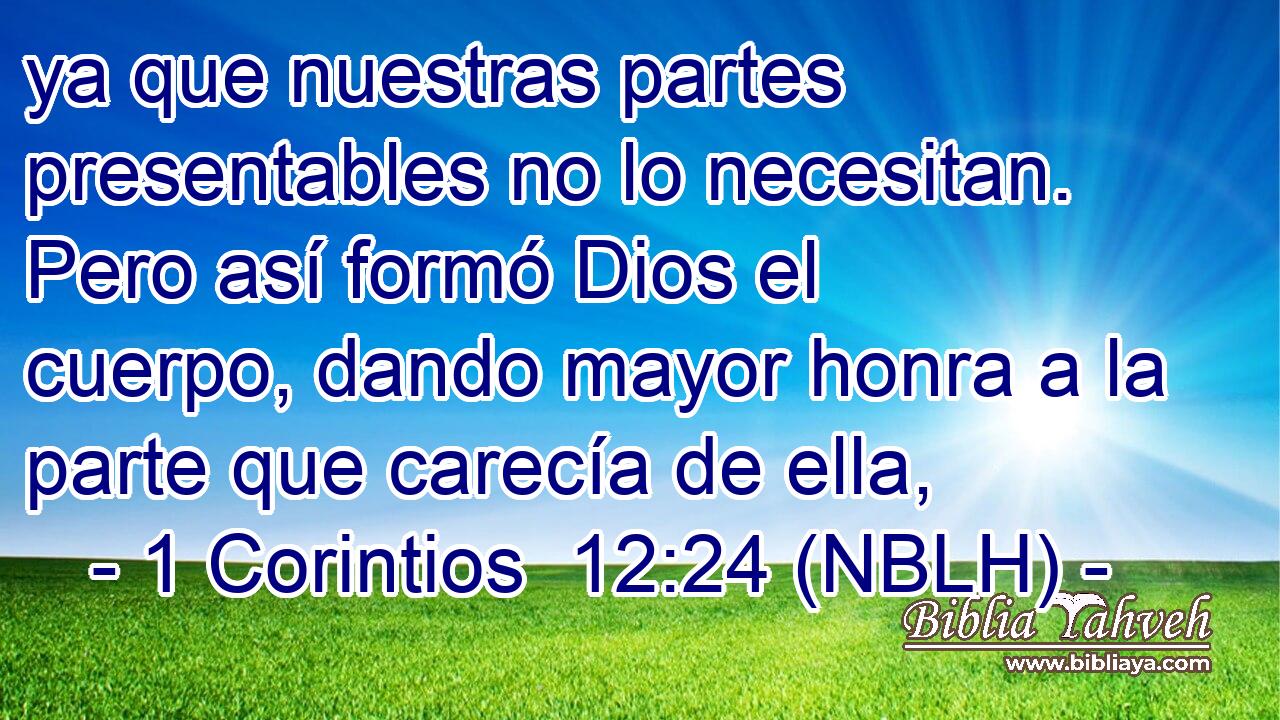  ya que nuestras partes presentables no lo necesitan. Pero así formó Dios el cuerpo, dando mayor honra a la parte que carecía de ella, 