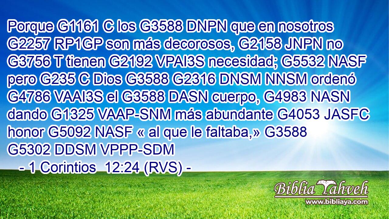 Porque G1161 C los G3588 DNPN que en nosotros G2257 RP1GP son más decorosos, G2158 JNPN no G3756 T tienen G2192 VPAI3S necesidad; G5532 NASF pero G235 C Dios G3588 G2316 DNSM NNSM ordenó G4786 VAAI3S el G3588 DASN cuerpo, G4983 NASN dando G1325 VAAP-SNM más abundante G4053 JASFC honor G5092 NASF « al que le faltaba,» G3588 G5302 DDSM VPPP-SDM 
