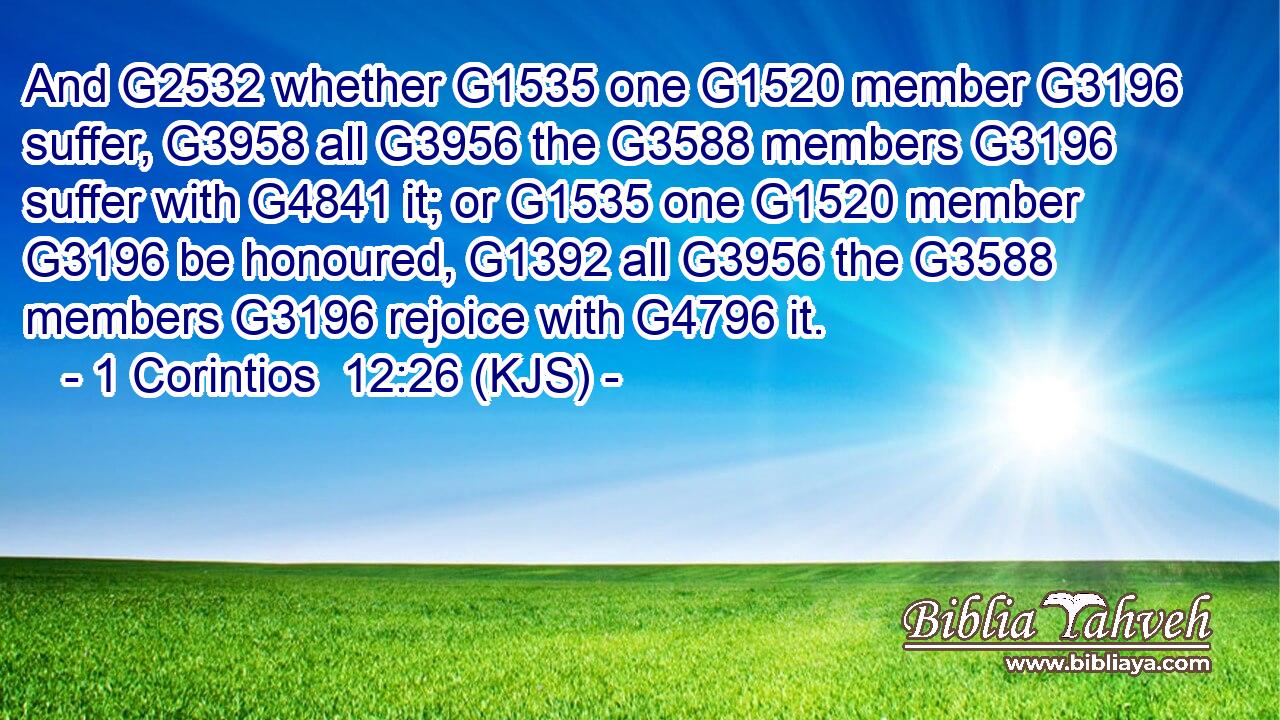 And G2532 whether G1535 one G1520 member G3196 suffer, G3958 all G3956 the G3588 members G3196 suffer with G4841 it; or G1535 one G1520 member G3196 be honoured, G1392 all G3956 the G3588 members G3196 rejoice with G4796 it.