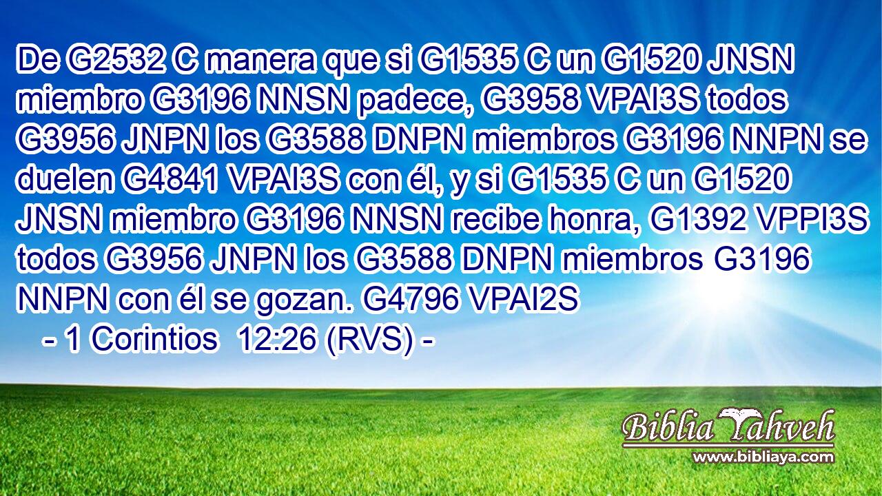 De G2532 C manera que si G1535 C un G1520 JNSN miembro G3196 NNSN padece, G3958 VPAI3S todos G3956 JNPN los G3588 DNPN miembros G3196 NNPN se duelen G4841 VPAI3S con él, y si G1535 C un G1520 JNSN miembro G3196 NNSN recibe honra, G1392 VPPI3S todos G3956 JNPN los G3588 DNPN miembros G3196 NNPN con él se gozan. G4796 VPAI2S 