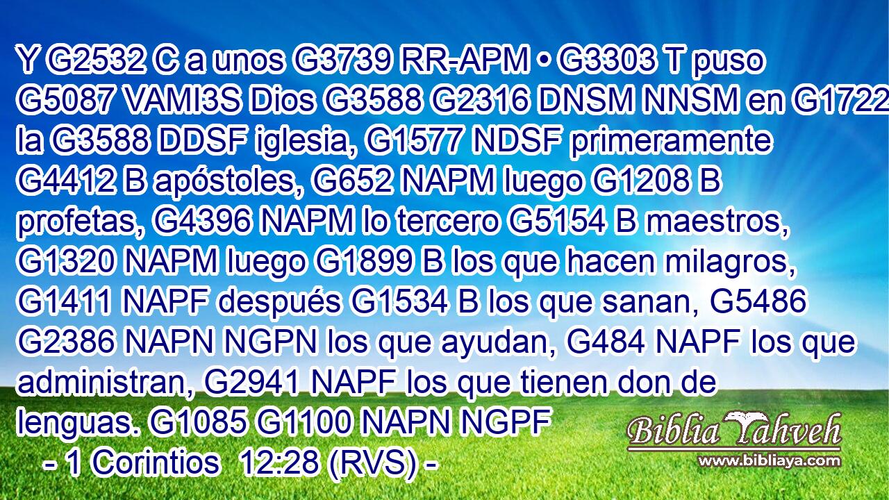 Y G2532 C a unos G3739 RR-APM • G3303 T puso G5087 VAMI3S Dios G3588 G2316 DNSM NNSM en G1722 P la G3588 DDSF iglesia, G1577 NDSF primeramente G4412 B apóstoles, G652 NAPM luego G1208 B profetas, G4396 NAPM lo tercero G5154 B maestros, G1320 NAPM luego G1899 B los que hacen milagros, G1411 NAPF después G1534 B los que sanan, G5486 G2386 NAPN NGPN los que ayudan, G484 NAPF los que administran, G2941 NAPF los que tienen don de lenguas. G1085 G1100 NAPN NGPF 