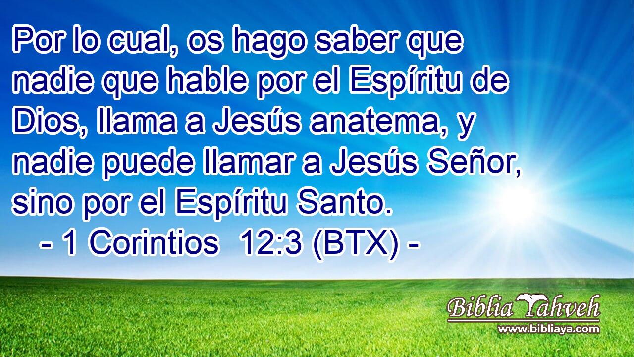 Por lo cual, os hago saber que nadie que hable por el Espíritu de Dios, llama a Jesús anatema, y nadie puede llamar a Jesús Señor, sino por el Espíritu Santo.