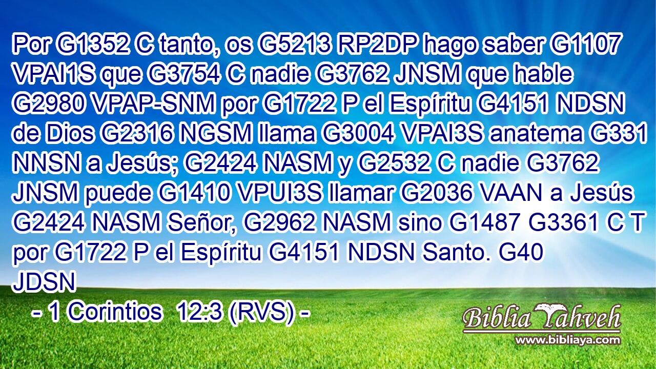 Por G1352 C tanto, os G5213 RP2DP hago saber G1107 VPAI1S que G3754 C nadie G3762 JNSM que hable G2980 VPAP-SNM por G1722 P el Espíritu G4151 NDSN de Dios G2316 NGSM llama G3004 VPAI3S anatema G331 NNSN a Jesús; G2424 NASM y G2532 C nadie G3762 JNSM puede G1410 VPUI3S llamar G2036 VAAN a Jesús G2424 NASM Señor, G2962 NASM sino G1487 G3361 C T por G1722 P el Espíritu G4151 NDSN Santo. G40 JDSN 