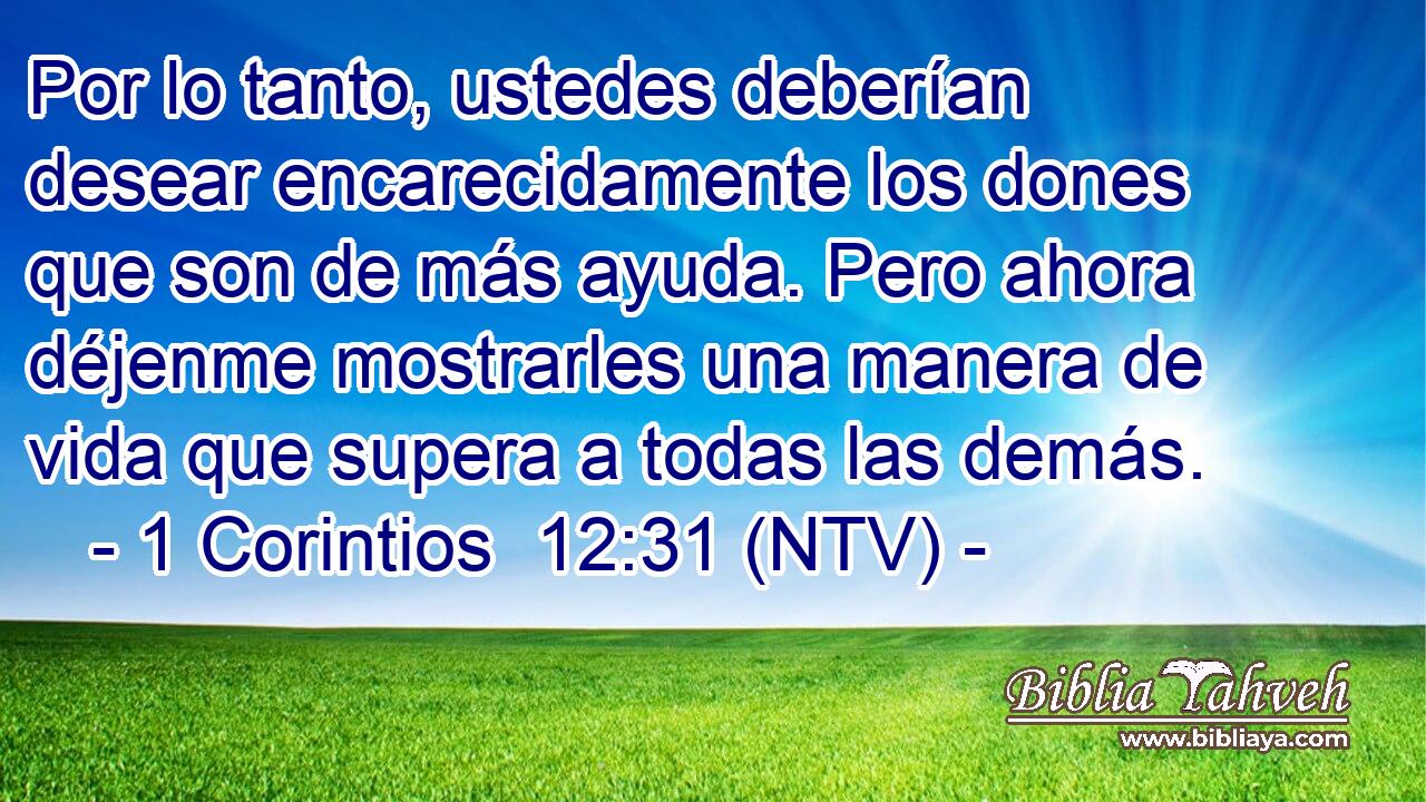 Por lo tanto, ustedes deberían desear encarecidamente los dones que son de más ayuda. Pero ahora déjenme mostrarles una manera de vida que supera a todas las demás.