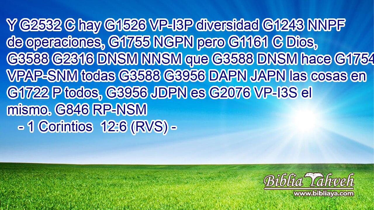 Y G2532 C hay G1526 VP-I3P diversidad G1243 NNPF de operaciones, G1755 NGPN pero G1161 C Dios, G3588 G2316 DNSM NNSM que G3588 DNSM hace G1754 VPAP-SNM todas G3588 G3956 DAPN JAPN las cosas en G1722 P todos, G3956 JDPN es G2076 VP-I3S el mismo. G846 RP-NSM 