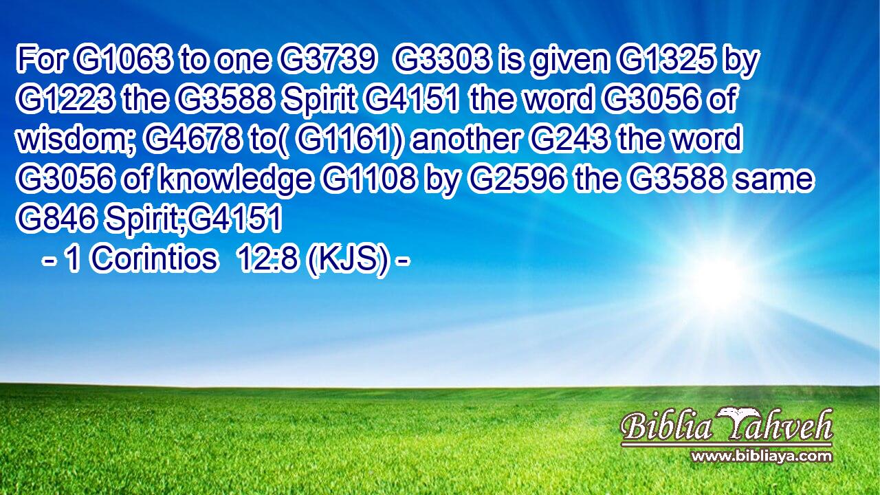 For G1063 to one G3739  G3303 is given G1325 by G1223 the G3588 Spirit G4151 the word G3056 of wisdom; G4678 to( G1161) another G243 the word G3056 of knowledge G1108 by G2596 the G3588 same G846 Spirit;G4151